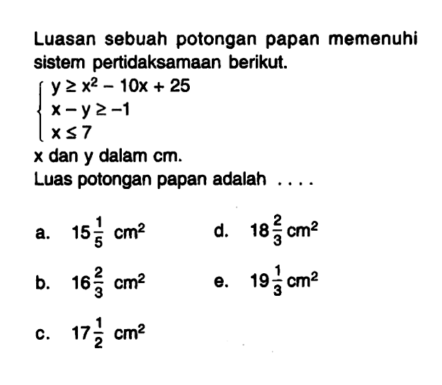 Luasan sebuah potongan papan memenuhi sistem pertidaksamaan berikut. y>=x^2-10x+25 x-y>=-1 x<=7 x dan y dalam cm. Luas potongan papan adalah ...