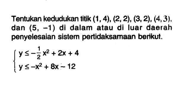 Tentukan kedudukan titik (1, 4), (2, 2), (3, 2), (4, 3), dan (5, -1) di dalam atau di luar daerah penyelesaian sistem pertidaksamaan berikut. y <= -1/2 x^2+2x+4 y<=-x^2+8x-12