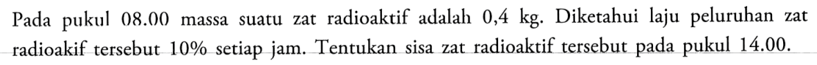 radioaktif adalah 0,4 kg. Diketahui laju peluruhan Pada pukul 08.00 massa suatu zat zat radioakif tersebut 10% setiap jam. Tentukan sisa zat radioaktif tersebut pada pukul 14.00