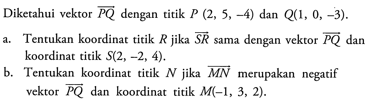 Diketahui vektor  PQ  dengan titik  P(2,5,-4)  dan  Q(1,0,-3) a. Tentukan koordinat titik  R  jika  SR  sama dengan vektor  PQ  dan koordinat titik  S(2,-2,4) .b. Tentukan koordinat titik  N  jika  MN  merupakan negatif vektor  PQ  dan koordinat titik  M(-1,3,2) 