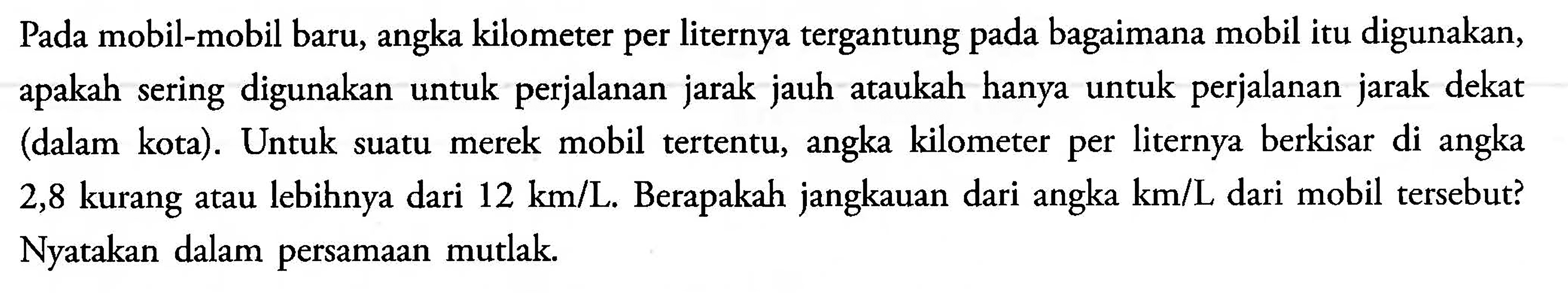 Pada mobil-mobil baru, angka kilometer per liternya tergantung bagaimana mobil itu digunakan,apakah sering digunakan untuk perjalanan jarak jauh ataukah hanya untuk jarak dekat (dalam kota). Untuk suatu merek mobil tertentu, kilometer per liternya berkisar di angka angka 2,8 kurang atau lebihnya dari 12 km/L, Berapakah jangkauan dari angka km/L dari mobil tersebut? Nyatakan dalam persamaan mutlak.