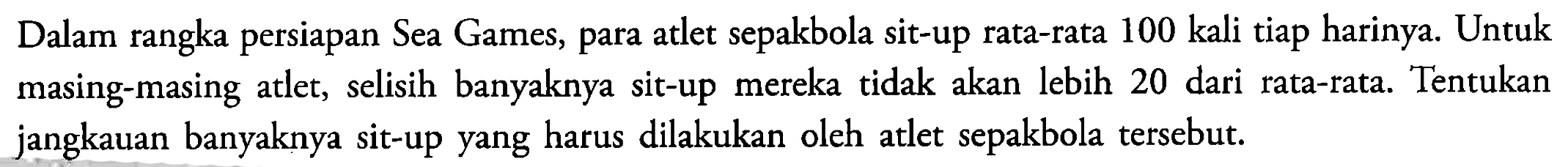 Dalam rangka persiapan Sea Games, para atlet sepakbola sit-up rata-rata 100 kali tiap harinya. Untuk masing-masing atlet, selisih banyaknya sit-up mereka tidak akan lebih 20 dari rata-rata. Tentukan jangkauan banyaknya sit-up yang harus dilakukan oleh atlet sepakbola tersebut.