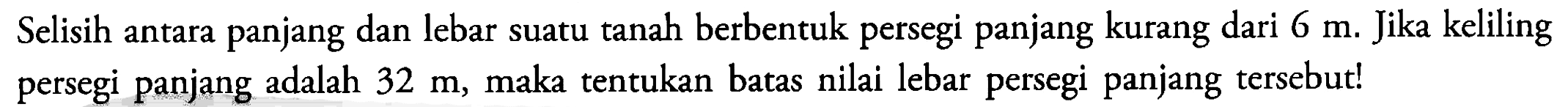 Selisih antara panjang dan lebar suatu tanah berbentuk persegi panjang kurang dari 6 m. Jika keliling persegi panjang adalah 32 m, maka tentukan batas nilai lebar persegi panjang tersebut!