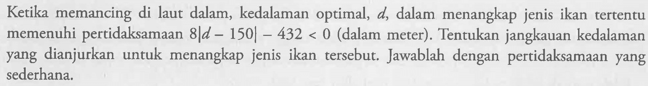 Ketika memancing di laut dalam kedalaman optimal, 4, dalam menangkap jenis ikan tertentu memenuhi pertidaksamaan 8|d-150|-432<0 (dalam meter). Tentukan jangkauan kedalaman yang dianjurkan untuk menangkap jenis ikan tersebut. Jawablah dengan pertidaksamaan yang sederhana.