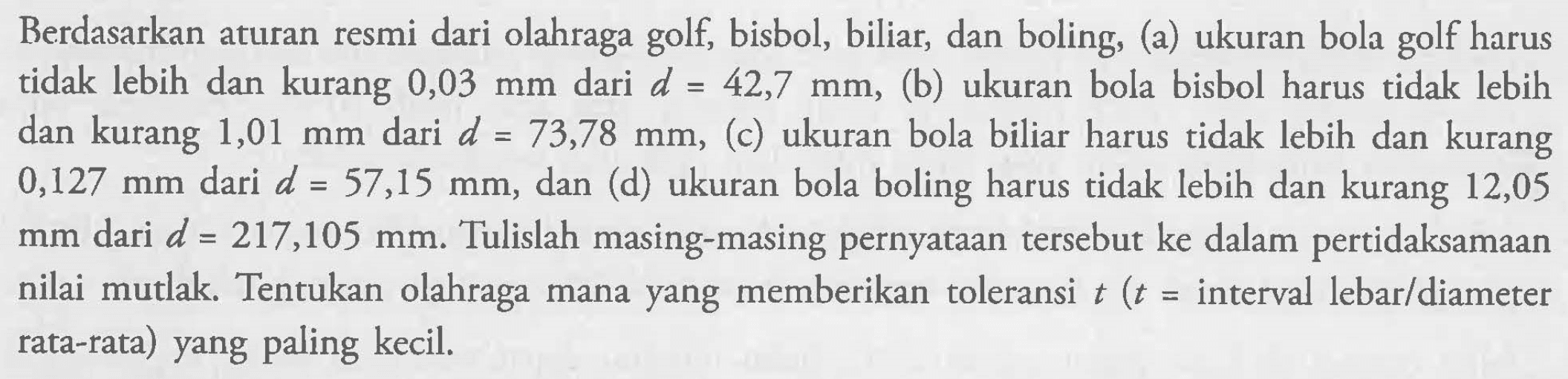 Berdasarkan aturan resmi dari olahraga golf, bisbol, biliar, dan boling, (a) ukuran bola golf harus tidak lebih dan kurang 0,03 mm dari d=42,7 mm, (b) ukuran bola bisbol harus tidak lebih dan kurang 1,01 mm dari d=73,78 mm, (c) ukuran bola biliar harus tidak lebih dan kurang 0,127 mm dari d=57,15 mm, dan (d) ukuran bola boling harus tidak lebih dan kurang 12,05 mm dari d=217,105 mm. Tulislah masing-masing pernyataan tersebut ke dalam pertidaksamaan nilai mutlak. Tentukan olahraga mana yang memberikan toleransi t (t=interval lebar/diameter rata-rata) yang paling kecil.