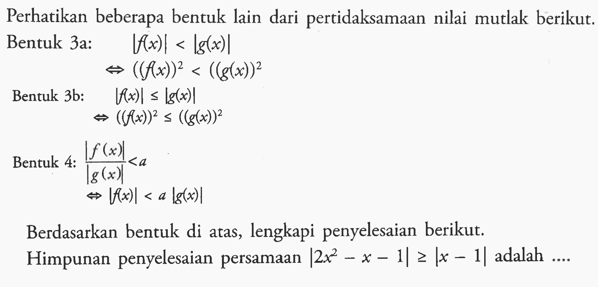 Perhatikan beberapa bentuk lain dari pertidaksamaan nilai mutlak berikut. Bentuk 3a: |f(x)|<|g(x)| <=> (f(x))^2<(g(x))^2 Bentuk 3b: |f(x)|<=|g(x)| <=> (f(x))^2<=(g(x))^2 Bentuk 4: |(f(x))/(g(x))|<a <=> |f(x)|<a|g(x)| Berdasarkan bentuk di atas, lengkapi penyelesaian berikut. Himpunan penyelesaian persamaan |2x^2-x-1|>=|x-1| adalah ....