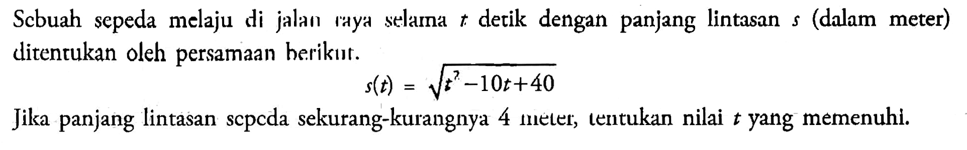 Scbuah sepeda melaju di jalan raya selama t detik dengan panjang lintasan s (dalam meter) ditentukan oleh persamaan berikut. s(t)=akar(t^2-10t+40) Jika panjang lintasan sepeda sekurang-kurangnya 4 meter, tentukan nilai t yang memenuhi.