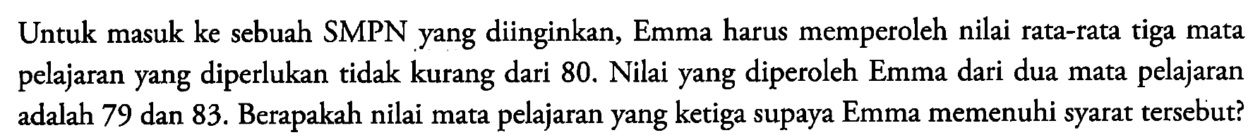 Untuk masuk ke sebuah SMPN yang diinginkan, Emma harus memperoleh nilai rata-rata tiga mata pelajaran yang diperlukan tidak kurang dari 80. Nilai yang diperoleh Emma dari dua mata pelajaran adalah 79 dan 83. Berapakah nilai mata pelajaran yang ketiga supaya Emma memenuhi syarat tersebut?