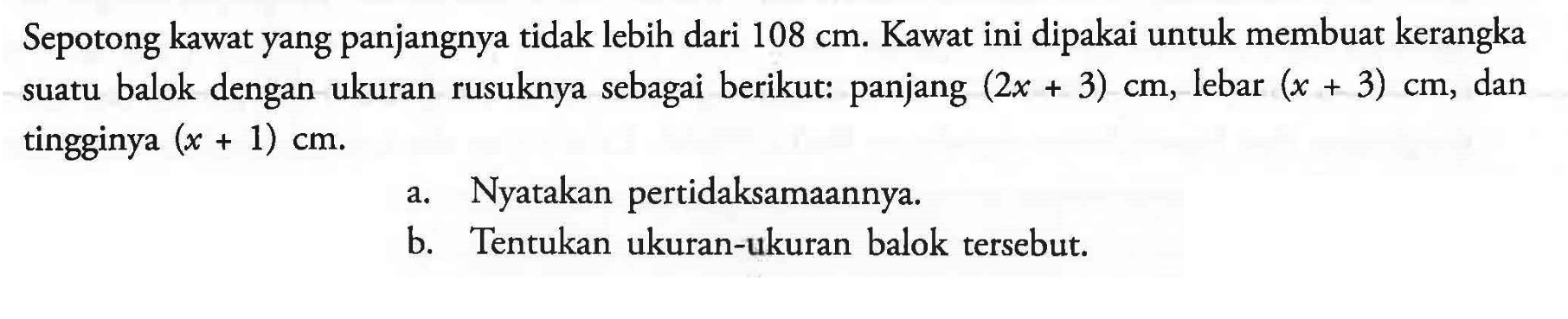 Sepotong kawat yang panjangnya tidak lebih dari 108 cm. Kawat ini dipakai untuk membuat kerangka suatu balok dengan ukuran rusuknya sebagai berikut: panjang (2x+3) cm, lebar (x+3) cm, dan tingginya (x+1) cm. a. Nyatakan pertidaksamaannya. b. Tentukan ukuran-ukuran balok tersebut.