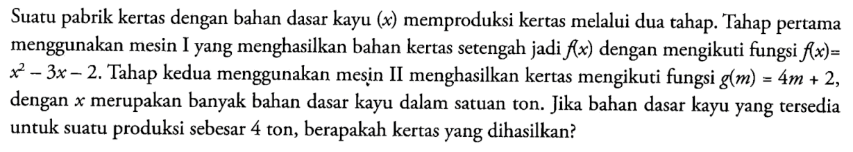 Suatu pabrik kertas dengan bahan dasar kayu  (x)  memproduksi kertas melalui dua tahap. Tahap pertama menggunakan mesin Iyang menghasilkan bahan kertas setengah jadi  f(x)  dengan mengikuti fungsi  f(x)= x^2-3x-2 .  Tahap kedua menggunakan mesin II menghasilkan kertas mengikuti fungsi  g(m)=4 m+2  dengan x  merupakan banyak bahan dasar kayu dalam satuan ton. Jika bahan dasar kayuyang tersedia untuk suatu produksi sebesar 4 ton, berapakah kertasyang dihasilkan?