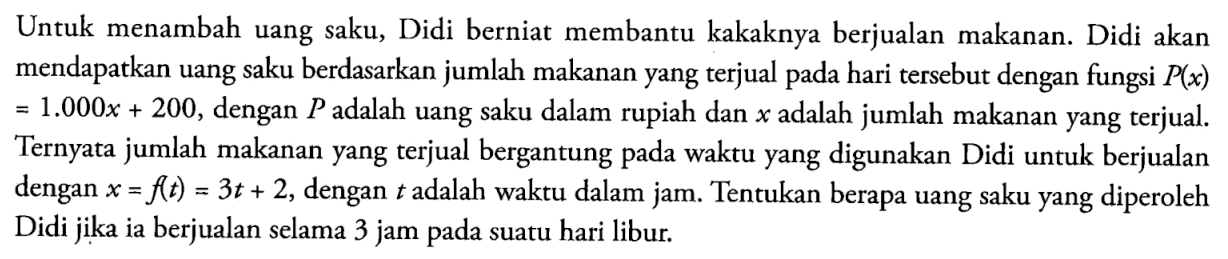 Untuk menambah uang saku, Didi berniat membantu kakaknya berjualan makanan. Didi akan mendapatkan uang saku berdasarkan jumlah makanan yang terjual pada hari tersebut dengan fungsi P(x)=1.000x+200, dengan P adalah uang saku dalam rupiah dan x adalah jumlah makanan yang terjual. Ternyata jumlah makanan yang terjual bergantung pada waktu yang digunakan Didi untuk berjualan dengan x=f(t)=3t+2, dengan t adalah waktu dalam jam. Tentukan berapa uang saku yang diperoleh Didi jika ia berjualan selama 3 jam pada suatu hari libur.