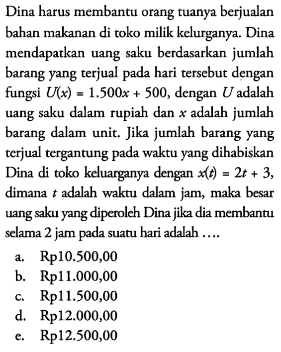 Dina harus membantu orang tuanya berjualan bahan makanan di toko milik kelurganya. Dina mendapatkan uang saku berdasarkan jumlah barang yang terjual pada hari tersebut dengan fungsi U(x)=1.500x+500, dengan  U  adalah uang saku dalam rupiah dan  x  adalah jumlah barang dalam unit. Jika jumlah barang yang terjual tergantung pada waktu yang dihabiskan Dina di toko keluarganya dengan x(t)=2t+3 dimana t adalah waktu dalam jam, maka besar uang saku yang diperoleh Dina jika dia membantu selama 2 jam pada suatu hari adalah .... 