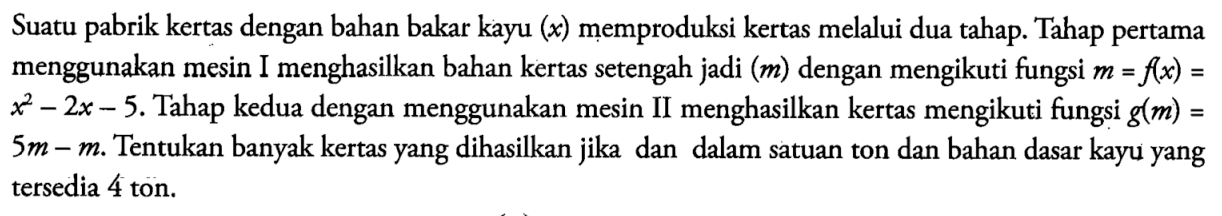 Suatu pabrik kertas dengan bahan bakar kayu (x) memproduksi kertas melalui dua tahap. Tahap pertama menggunakan mesin I menghasilkan bahan kertas setengah jadi (m) dengan mengikuti fungsi m=f(x)= x^2-2 x-5. Tahap kedua dengan menggunakan mesin II menghasilkan kertas mengikuti fungsi g(m)= 5 m-m . Tentukan banyak kertas yang dihasilkan jika dan dalam satuan ton dan bahan dasar kayu yang tersedia 4 ton.