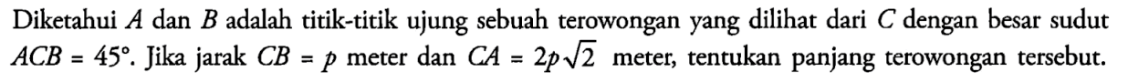 Diketahui A dan B adalah titik-titik ujung sebuah terowongan yang dilihat dari C dengan besar sudut ACB=45. Jika jarak CB=p meter dan CA=2p akar(2) meter, tentukan panjang terowongan tersebut.