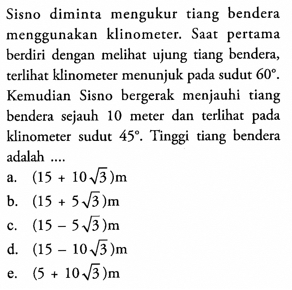 Sisno diminta mengukur tiang bendera menggunakan klinometer. Saat pertama berdiri dengan meli ujung tiang bendera, terlihat klinometer menunjuk pada sudut 60. Kemudian Sisno bergerak menjauhi tiang bendera sejauh 10 meter dan terli pada klinometer sudut 45. Tinggi tiang bendera adalah ....