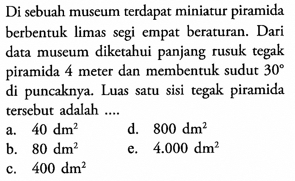 Di sebuah museum terdapat miniatur piramida berbentuk limas segi empat beraturan. Dari data museum diketahui panjang rusuk tegak piramida 4 meter dan membentuk sudut  30  di puncaknya. Luas satu sisi tegak piramida tersebut adalah ....