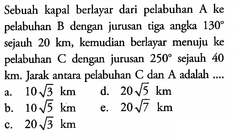 Sebuah kapal berlayar dari pelabuhan A ke pelabuhan B dengan jurusan tiga angka 130 sejauh 20 km, kemudian berlayar menuju ke pelabuhan C dengan jurusan 250 sejauh 40 km. Jarak antara pelabuhan C dan A adalah ....
