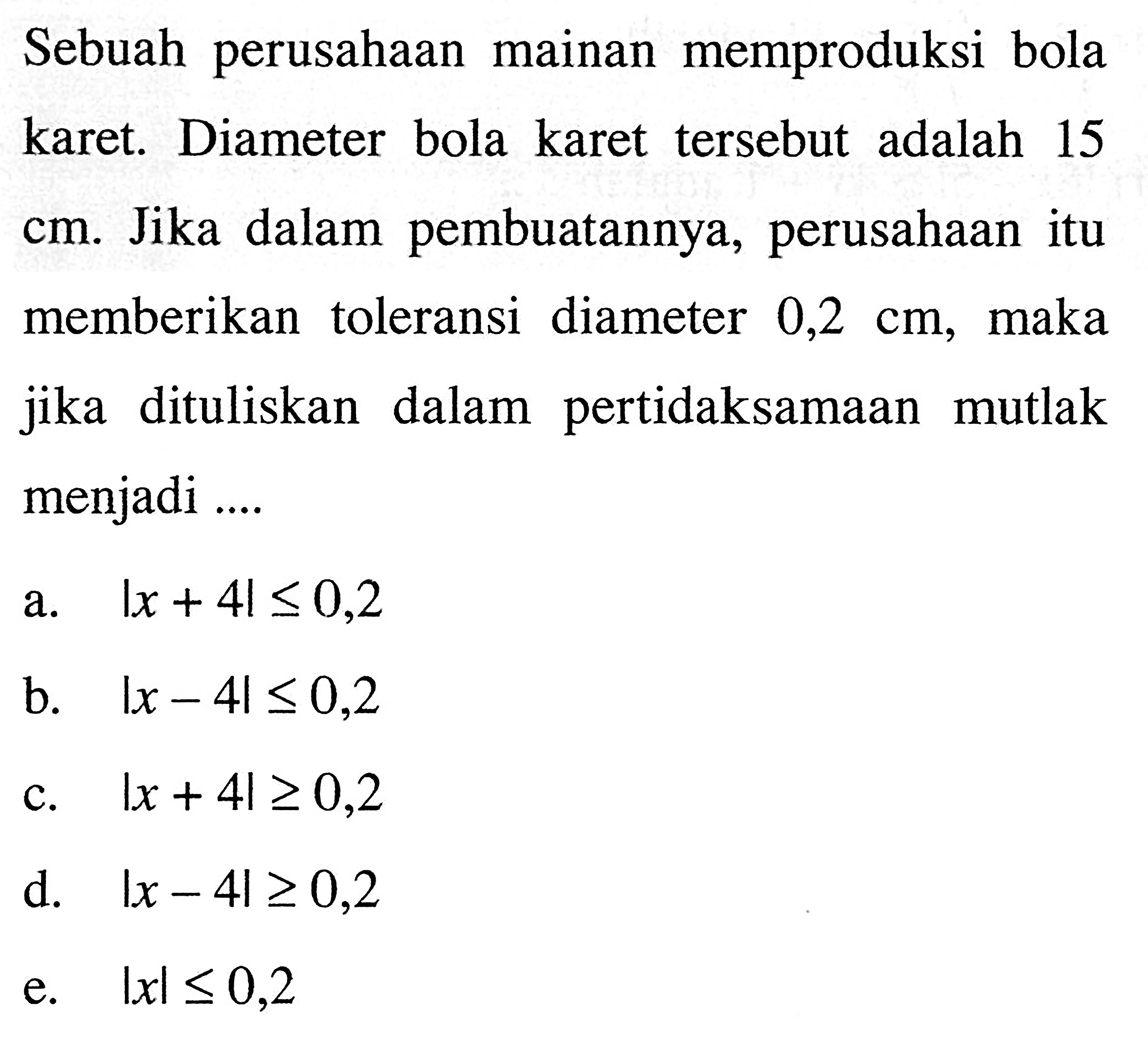 Sebuah perusahaan mainan memproduksi bola karet. Diameter bola karet tersebut adalah 15 cm. Jika dalam pembuatannya, perusahaan itu memberikan toleransi diameter 0,2 cm, maka jika dituliskan dalam pertidaksamaan mutlak menjadi....