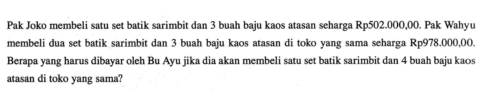 Pak Joko membeli satu set batik sarimbit dan 3 buah baju kaos atasan seharga Rp502.000,00. Pak Wahyu membeli dua set batik sarimbit dan 3 buah baju kaos atasan di toko yang sama seharga Rp978.000,00. Berapa yang harus dibayar oleh Bu Ayu jika dia akan membeli satu set batik sarimbit dan 4 buah baju kaos atasan di toko yang sama?