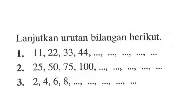 Lanjutkan urutan bilangan berikut. 1. 11, 22, 33, 44, ..., ..., ..., ..., ... 2. 25, 50, 75, 100, ..., ..., ...., ...., ... 3. 2, 4, 6, 8, ..., ..., ..., ...