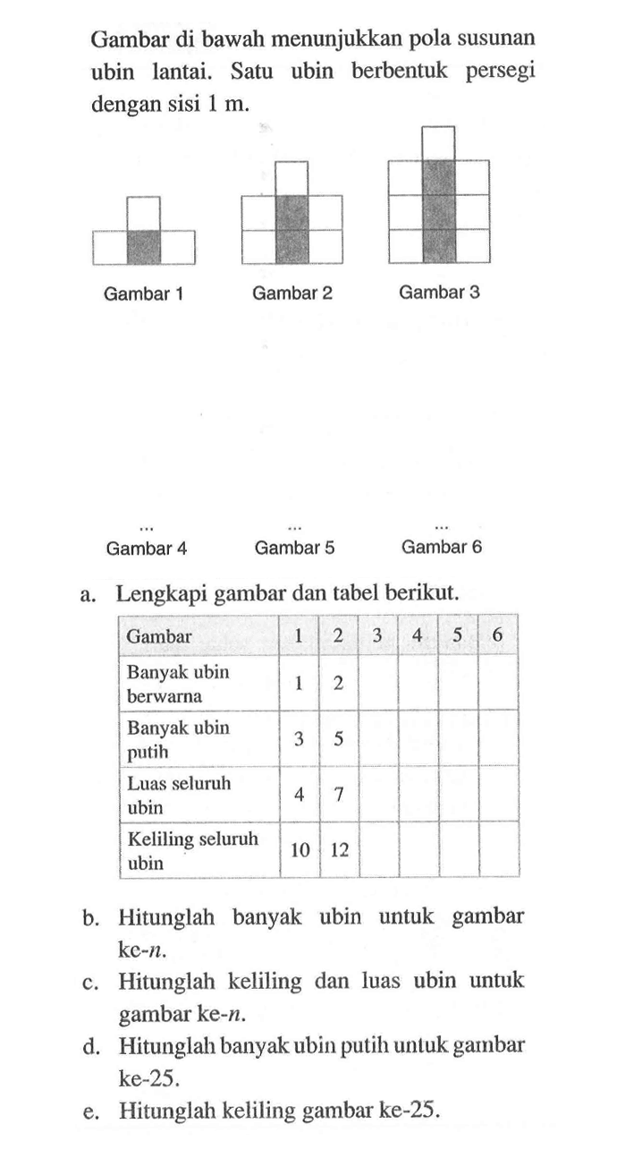 Gambar di bawah menunjukkan pola susunan ubin lantai. Satu ubin berbentuk persegi dengan Sisi 1 m. Gambar 1 Gambar 2 Gambar 3 Gambar 4 Gambar 5 Gambar 6 Lengkapi gambar dan tabel berikut. a. Gambar 2 3 5 Banyak ubin berwarna Banyak ubin 3  5 putih Luas seluruh ubin Keliling seluruh 10 12 ubin b. Hitunglah banyak ubin untuk gambar ke-n. Hitunglah keliling dan luas ubin untuk  gambar ke-n. d. Hitunglah banyak ubin putih unluk gambar ke-25 e. Hitunglah keliling gambar ke-25