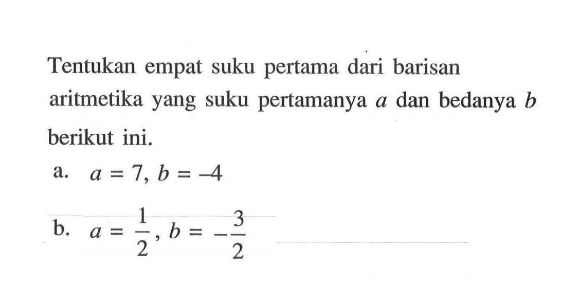 Tentukan empat suku pertama dari barisan aritmetika yang suku pertamanya a dan bedanya b berikut ini. a. a = 7, b = -4 b. a = 1/2, b = -3/2