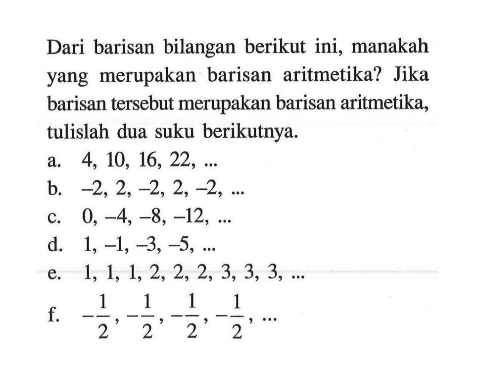 Dari barisan bilangan berikut ini, manakah yang merupakan barisan aritmetika? Jika barisan tersebut merupakan barisan aritmetika, tulislah dua suku berikutnya. a. 4, 10, 16, 22, .... b. -2, 2, -2, 2, -2, ..... c. 0, -4, -8, -12, .... d. 1, -1, -3, -5, ..... e. 1, 1, 1, 2, 2, 2, 3, 3, 3, ..... f. -1/2, -1/2, -1/2, -1/2, ....