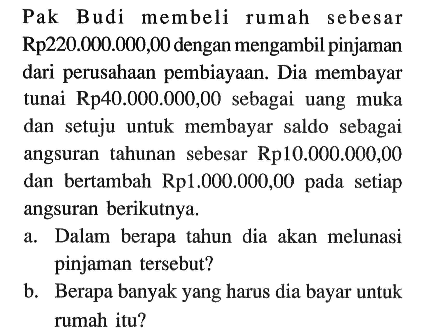 Pak Budi membeli rumah sebesar Rp220.000.000,00 dengan mengambil pinjaman dari perusahaan pembiayaan. Dia membayar tunai Rp40.000.000,00 sebagai uang muka untuk membayar dan setuju saldo sebagai sebesar Rp10.000.000,00 angsuran tahunan dan bertambah Rp1.000.000,00 setiap pada angsuran berikutnya. a. Dalam berapa tahun dia akan melunasi pinjaman tersebut? b. Berapa banyak yang harus dia bayar untuk rumah itu?