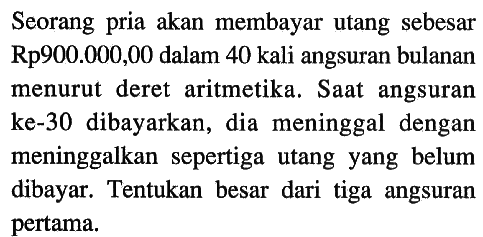 Seorang akan membayar utang sebesar pria Rp900.000,00 dalam 40 kali angsuran bulanan deret menurut aritmetika. Saat angsuran ke-30 dibayarkan, dia meninggal dengan meninggalkan sepertiga utang yang belum dibayar: Tentukan besar dari tiga angsuran pertama.