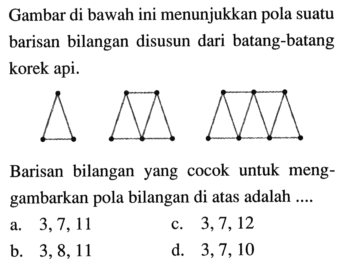 Gambar di bawah ini menunjukkan pola suatu barisan bilangan disusun dari batang-batang korek api. Barisan bilangan yang cocok untuk menggambarkan pola bilangan di atas adalah... a. 3, 7, 11 c. 3, 7, 12 b. 3, 8, 11 d. 3, 7, 10