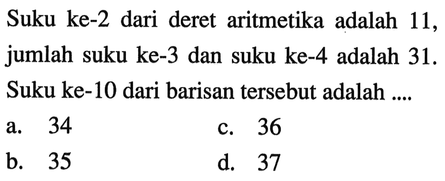 Suku ke-2 dari deret aritmetika adalah 11, jumlah suku ke-3 dan suku ke-4 adalah 31. Suku ke-10 dari barisan tersebut adalah a. 34 c. 36 b. 35 d. 37