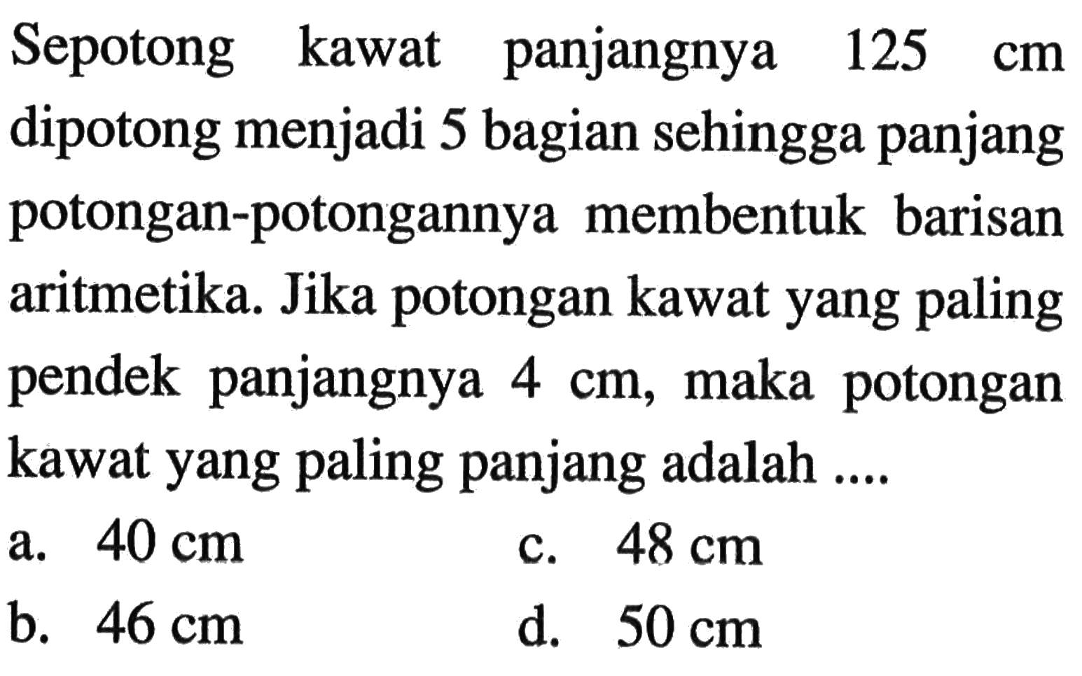 Sepotong kawat panjangnya 125 cm dipotong menjadi 5 bagian sehingga panjang potongan-potongannya membentuk barisan aritmetika. Jika potongan kawat yang paling pendek panjangnya 4 cm, maka potongan kawat yang paling panjang adalah ....