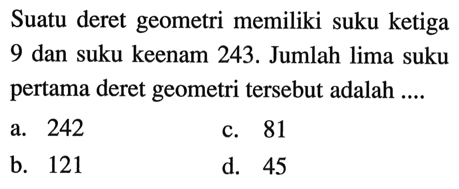 Suatu deret geometri memiliki suku ketiga 9 dan suku keenam 243. Jumlah lima suku pertama deret geometri tersebut adalah.... a. 242 c. 81 a. b. 121 d. 45