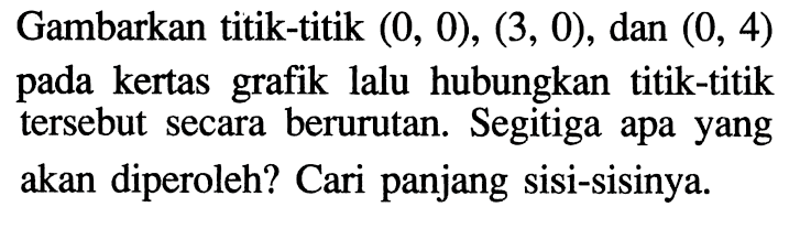 Gambarkan titik-titik (0, 0), (3, 0), dan (0, 4) pada kertas lalu hubungkan titik-titik grafik tersebut secara berurutan. Segitiga apa yang akan diperoleh? Cari panjang sisi-sisinya.