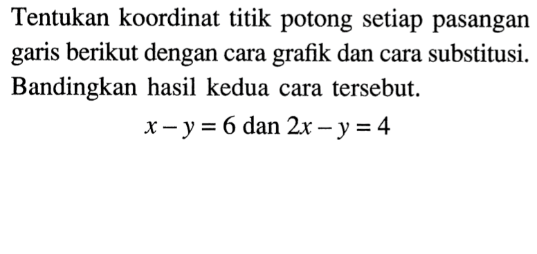 Tentukan koordinat titik potong setiap pasangan garis berikut dengan cara grafik dan cara substitusi. Bandingkan hasil kedua cara tersebut. x - y = 6 dan 2x - y = 4