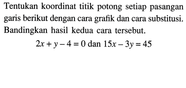 Tentukan koordinat titik potong setiap pasangan garis berikut dengan cara grafik dan cara substitusi. Bandingkan hasil kedua cara tersebut. 2x + y - 4 = 0 dan 15x - 3y = 45