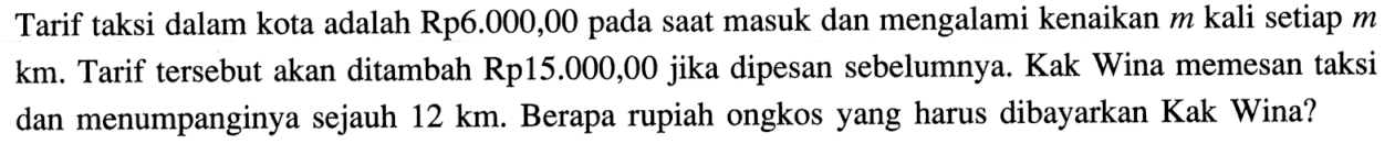 Tarif taksi dalam kota adalah Rp6.000,00 pada saat masuk dan mengalami kenaikan m kali setiap m km. Tarif tersebut akan ditambah Rp15.000,00 jika dipesan sebelumnya. Kak Wina memesan taksi dan menumpanginya sejauh 12 km. Berapa rupiah ongkos yang harus dibayarkan Kak Wina?