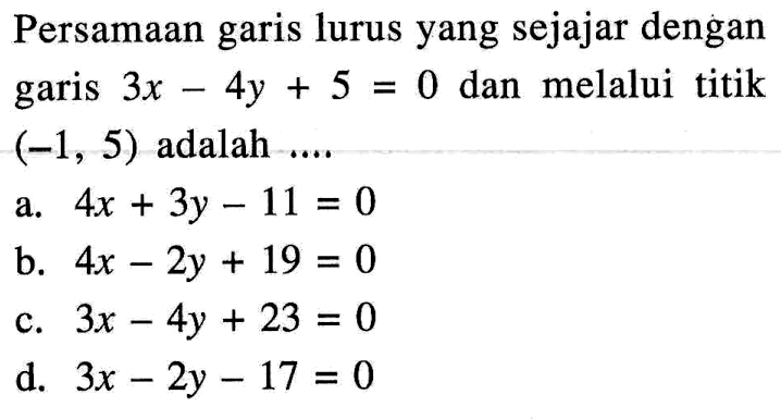 Persamaan garis lurus yang sejajar dengan garis 3x - 4y + 5 = 0 dan melalui titik (-1, 5) adalah... a. 4x + 3y - 11 = 0 b. 4x - 2y + 19 = 0 c. 3x - 4y + 23 = 0 d. 3x - 2y - 17 = 0