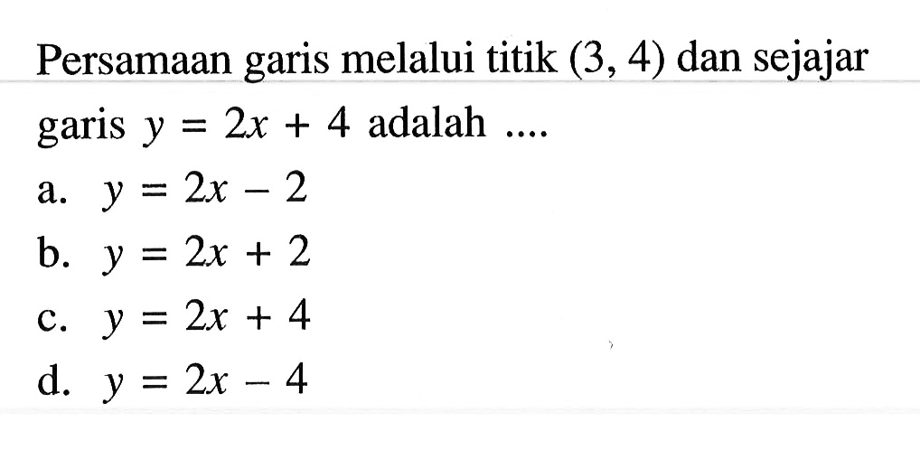 Persamaan garis melalui titik (3, 4) dan sejajar garis y = 2x + 4 adalah .... a. y = 2x - 2 b. y = 2x + 2 c. y = 2x + 4 d. y = 2x - 4