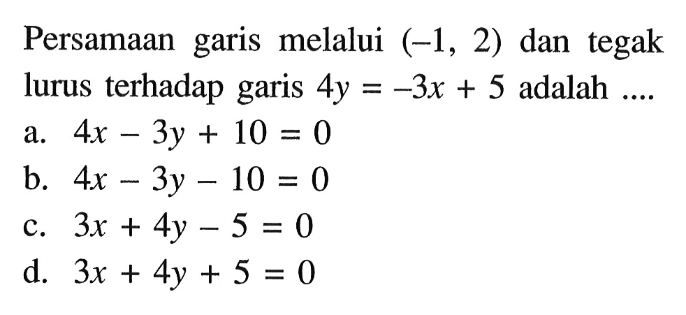 Persamaan garis melalui (-1, 2) dan tegak lurus terhadap garis 4y = -3x + 5 adalah... a. 4x - 3y + 10 = 0 b. 4x - 3y - 10 = 0 c. 3x + 4y - 5 = 0 d. 3x + 4y + 5 = 0