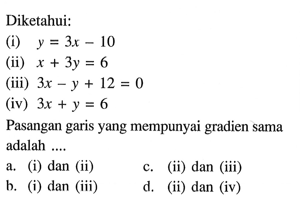 Diketahui: (i) y = 3x - 10 (ii) x + 3y = 6 (iii) 3x - y + 12 = 0 (iv) 3x + y = 6 Pasangan garis yang mempunyai gradien sama adalah ... a. (i) dan (ii) c. (ii) dan (iii) b (i) dan (iii) d. (ii) dan (iv)