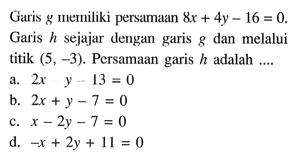 Garis g memiliki persamaan 8x + 4y - 16 = 0. Garis h sejajar dengan garis g dan melalui titik (5, -3). Persamaan garis h adalah.... a. 2x - y - 13 = 0 b, 2x + y - 7 = 0 c. x - 2y - 7 = 0 d. -x + 2y + 11 = 0