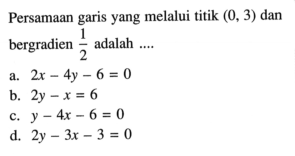 Persamaan yang melalui titik (0, 3) dan garis bergradien 1/2 adalah... a. 2x 4y - 6 = 0 b. 2y - x = 6 c. y - 4x - 6 = 0 d. 2y - 3x - 3 = 0