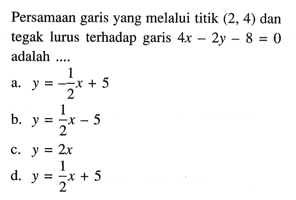 Persamaan garis yang melalui titik (2, 4) dan tegak lurus terhadap garis 4x - 2y - 8 = 0 adalah a. y = -1/2 x + 5 b. y = 1/2 x - 5 c. y = 2x d. y = 1/2 x + 5