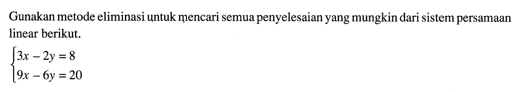 Gunakan metode eliminasiuntuk mencari semua penyelesaian yang mungkin dari sistem persamaan linear berikut. 3x - 2y = 8 9x - 6y = 20