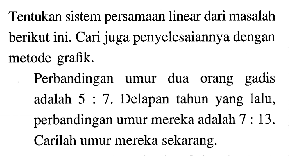 Tentukan sistem persamaan linear dari masalah berikut ini. Cari juga penyelesaiannya dengan metode grafik. Perbandingan umur dua orang gadis adalah 5 : 7. Delapan tahun yang lalu, perbandingan umur mereka adalah 7 : 13. Carilah umur mereka sekarang.