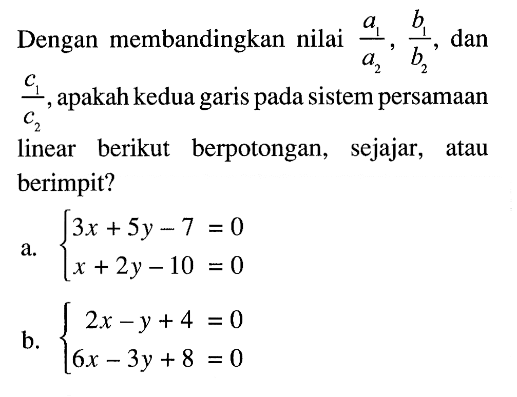 Dengan membandingkan nilai a1/a2, b1/b2, dan c1/c2, apakah kedua garis pada sistem persamaan linear berikut berpotongan, sejajar, atau berimpit? a. 3x + 5y - 7 = 0 x + 2y -10 = 0 b. 2x - y + 4 = 0 6x - 3y + 8 = 0