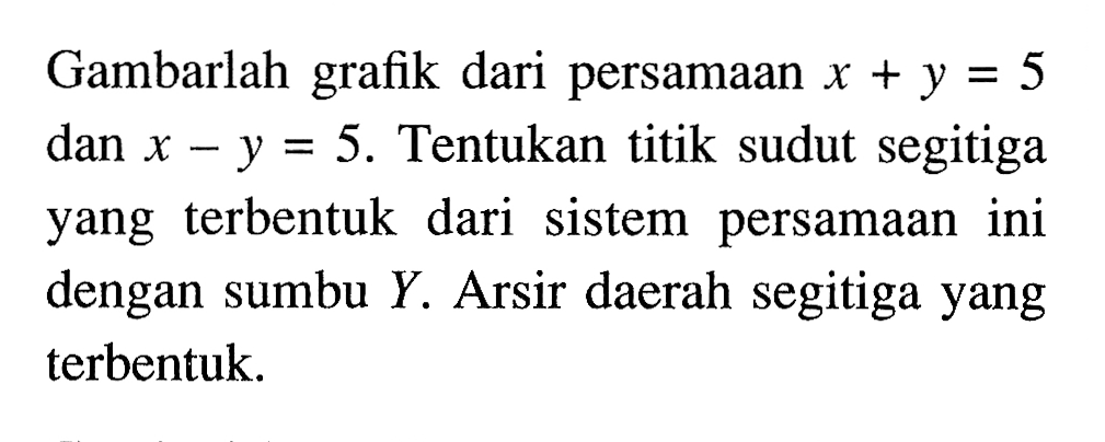 Gambarlah grafik dari persamaan x + y = 5 dan x - y = 5. Tentukan titik sudut segitiga yang terbentuk dari sistem persamaan ini dengan sumbu Y. Arsir daerah segitiga yang terbentuk.