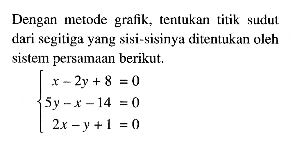 Dengan metode grafik, tentukan titik sudut dari segitiga yang sisi-sisinya ditentukan oleh sistem persamaan berikut. x - 2y + 8 = 0 5y - x -14 = 0 2x - y + 1 = 0