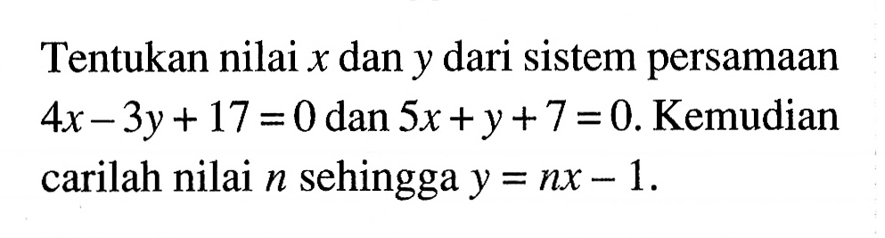 Tentukan nilai x dan y dari sistem persamaan 4x - 3y + 17 = 0 dan 5x + y + 7 = 0. Kemudian carilah nilai n sehingga y = nx - 1.